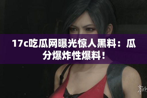 17c吃瓜网曝光惊人黑料：瓜分爆炸性爆料！