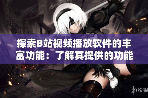 探索B站视频播放软件的丰富功能：了解其提供的功能和特色