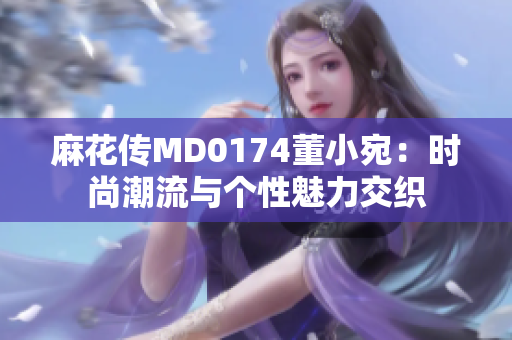 麻花传MD0174董小宛：时尚潮流与个性魅力交织