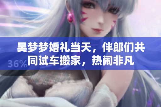 吴梦梦婚礼当天，伴郎们共同试车搬家，热闹非凡