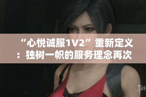“心悦诚服1V2”重新定义：独树一帜的服务理念再次惊艳！