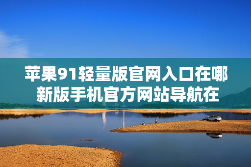 苹果91轻量版官网入口在哪 新版手机官方网站导航在哪里？