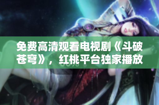 免费高清观看电视剧《斗破苍穹》，红桃平台独家播放，精彩不容错过
