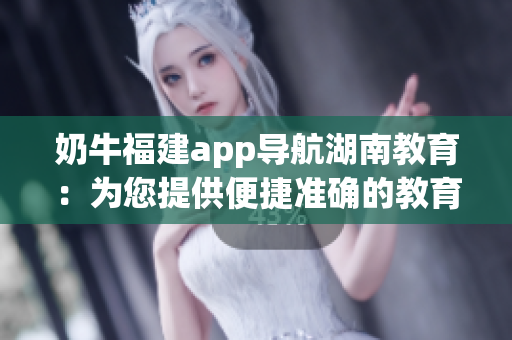 奶牛福建app导航湖南教育：为您提供便捷准确的教育信息查询服务