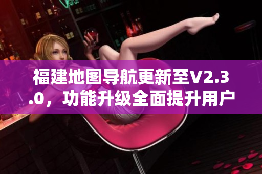 福建地图导航更新至V2.3.0，功能升级全面提升用户体验