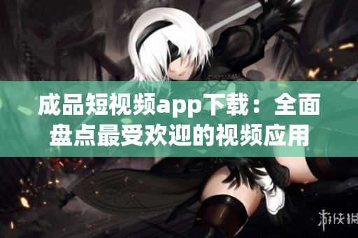 成品短视频app下载：全面盘点最受欢迎的视频应用