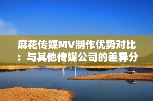 麻花传媒MV制作优势对比：与其他传媒公司的差异分析