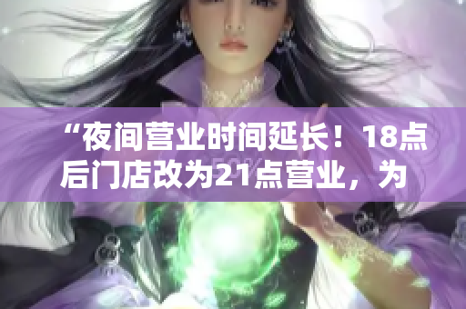 “夜间营业时间延长！18点后门店改为21点营业，为您提供更便利的购物体验”