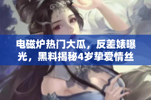电磁炉热门大瓜，反差婊曝光，黑料揭秘4岁挚爱情丝恩仇录