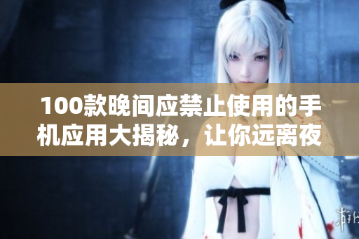 100款晚间应禁止使用的手机应用大揭秘，让你远离夜间屏幕侵害