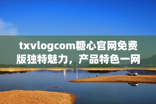 txvlogcom糖心官网免费版独特魅力，产品特色一网打尽