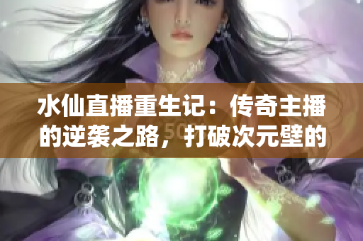 水仙直播重生记：传奇主播的逆袭之路，打破次元壁的直播风云