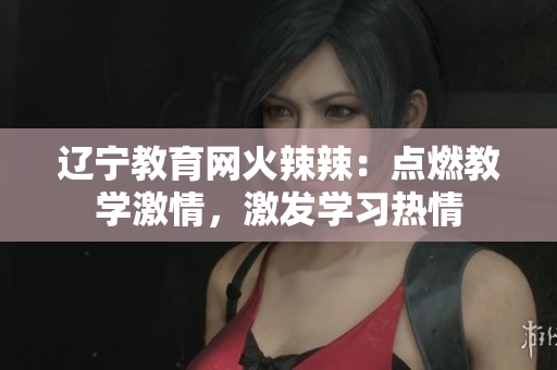辽宁教育网火辣辣：点燃教学激情，激发学习热情