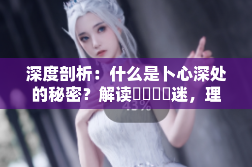 深度剖析：什么是卜心深处的秘密？解读乀孞乸孞迷，理解重要性