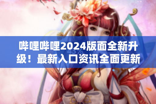 哔哩哔哩2024版面全新升级！最新入口资讯全面更新