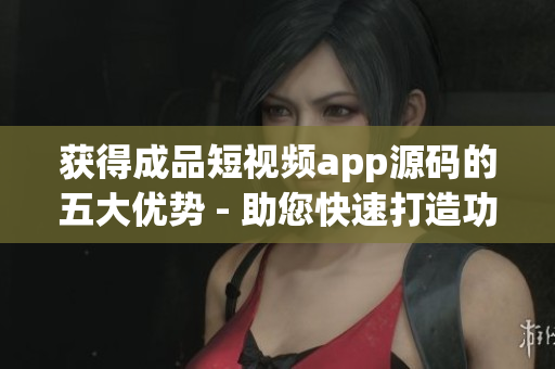 获得成品短视频app源码的五大优势 - 助您快速打造功能丰富、用户体验优秀的短视频应用