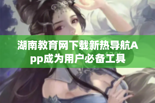 湖南教育网下载新热导航App成为用户必备工具