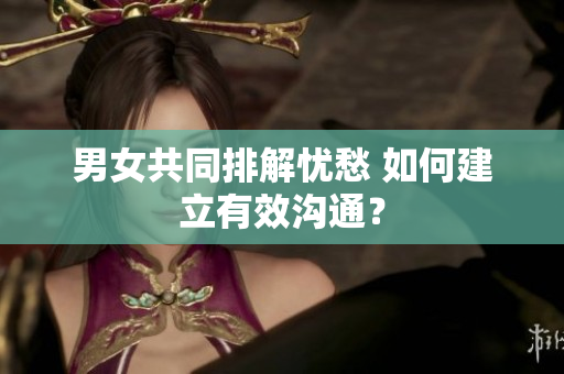 男女共同排解忧愁 如何建立有效沟通？