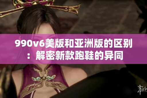 990v6美版和亚洲版的区别：解密新款跑鞋的异同