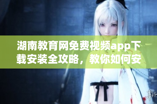 湖南教育网免费视频app下载安装全攻略，教你如何安全又快捷地获取最新版本