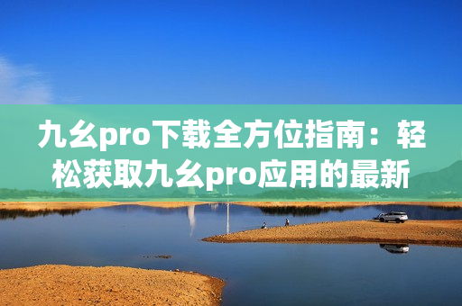 九幺pro下载全方位指南：轻松获取九幺pro应用的最新方法