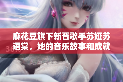 麻花豆旗下新晋歌手苏娅苏语棠，她的音乐故事和成就大揭秘