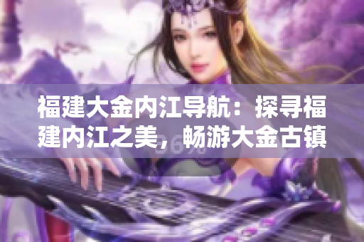 福建大金内江导航：探寻福建内江之美，畅游大金古镇