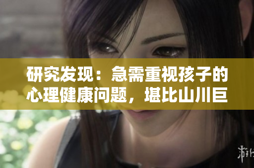 研究发现：急需重视孩子的心理健康问题，堪比山川巨著，教育者不容忽视