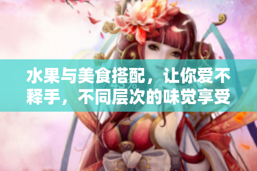 水果与美食搭配，让你爱不释手，不同层次的味觉享受