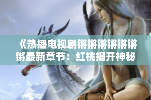 《热播电视剧锵锵锵锵锵锵锵最新章节：红桃揭开神秘面纱》