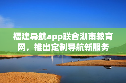 福建导航app联合湖南教育网，推出定制导航新服务