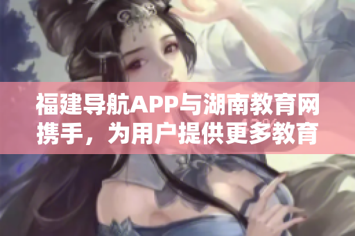 福建导航APP与湖南教育网携手，为用户提供更多教育资源和服务