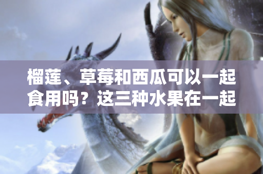榴莲、草莓和西瓜可以一起食用吗？这三种水果在一起食用是否安全和营养丰富？