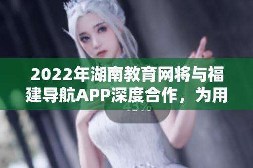 2022年湖南教育网将与福建导航APP深度合作，为用户提供更优质的服务