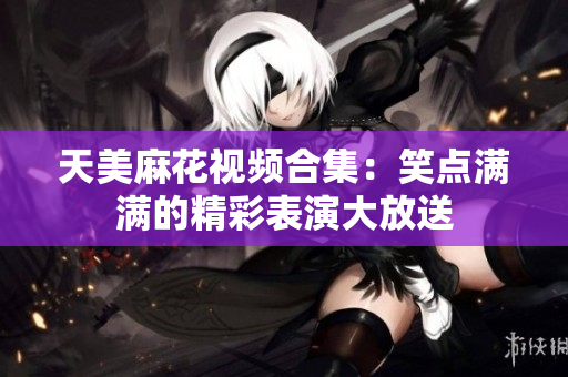 天美麻花视频合集：笑点满满的精彩表演大放送