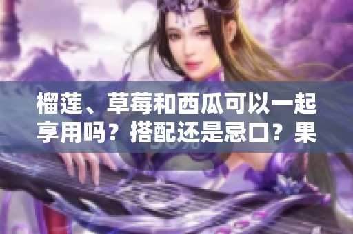 榴莲、草莓和西瓜可以一起享用吗？搭配还是忌口？果蔬进食攻略助您科学搭配