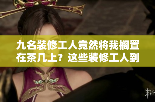 九名装修工人竟然将我搁置在茶几上？这些装修工人到底在搞什么鬼？