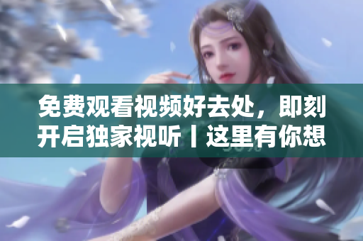 免费观看视频好去处，即刻开启独家视听丨这里有你想要的视频最新资源