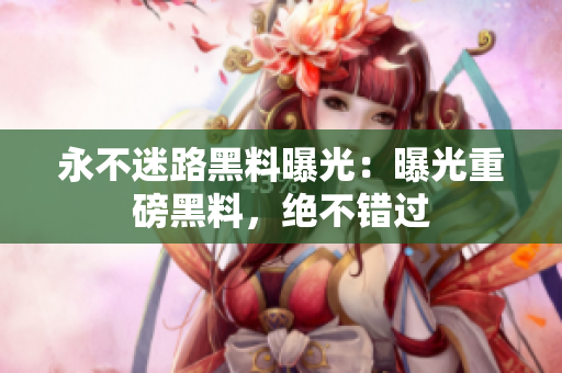 永不迷路黑料曝光：曝光重磅黑料，绝不错过