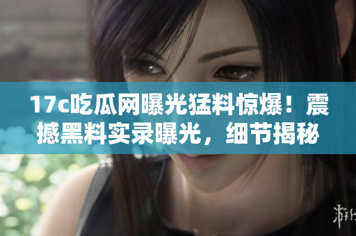 17c吃瓜网曝光猛料惊爆！震撼黑料实录曝光，细节揭秘！