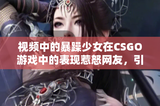 视频中的暴躁少女在CSGO游戏中的表现惹怒网友，引发热议