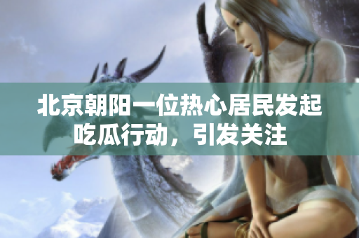 北京朝阳一位热心居民发起吃瓜行动，引发关注