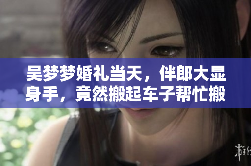 吴梦梦婚礼当天，伴郎大显身手，竟然搬起车子帮忙搬家