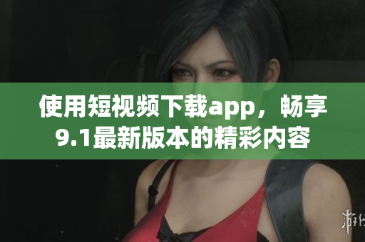 使用短视频下载app，畅享9.1最新版本的精彩内容