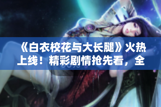 《白衣校花与大长腿》火热上线！精彩剧情抢先看，全程高清免费观看！