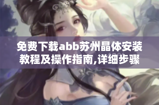 免费下载abb苏州晶体安装教程及操作指南,详细步骤全解析,安全可靠,快速上手