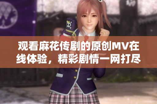 观看麻花传剧的原创MV在线体验，精彩剧情一网打尽
