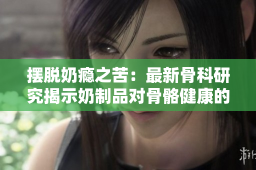 摆脱奶瘾之苦：最新骨科研究揭示奶制品对骨骼健康的影响