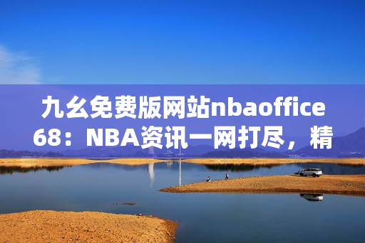 九幺免费版网站nbaoffice68：NBA资讯一网打尽，精彩内容免费阅读