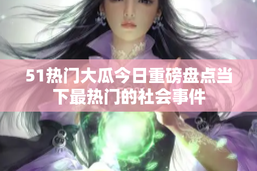 51热门大瓜今日重磅盘点当下最热门的社会事件